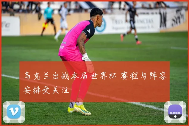 乌克兰出战本届世界杯 赛程与阵容安排受关注
