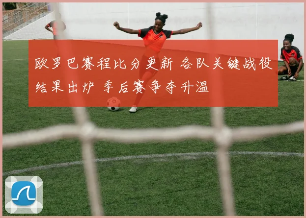 欧罗巴赛程比分更新 各队关键战役结果出炉 季后赛争夺升温