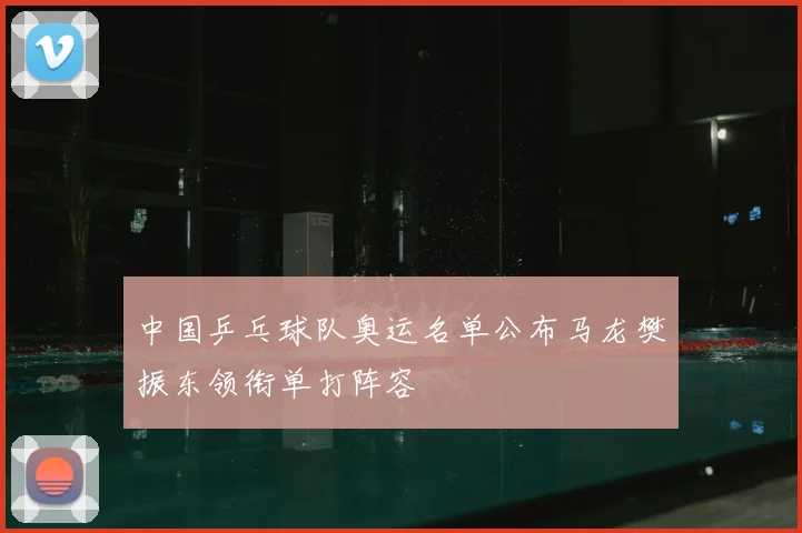 中国乒乓球队奥运名单公布马龙樊振东领衔单打阵容