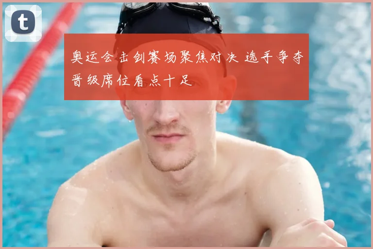 奥运会击剑赛场聚焦对决 选手争夺晋级席位看点十足