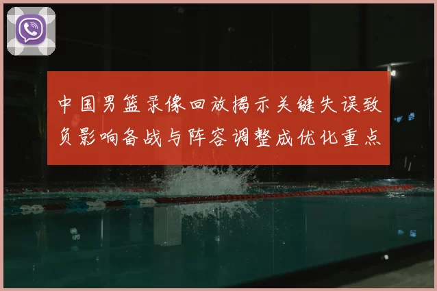中国男篮录像回放揭示关键失误致负影响备战与阵容调整成优化重点