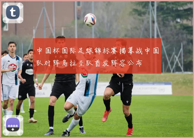 中国杯国际足球锦标赛揭幕战中国队对阵乌拉圭队首发阵容公布