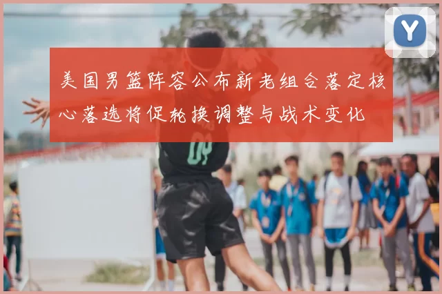 美国男篮阵容公布新老组合落定核心落选将促轮换调整与战术变化