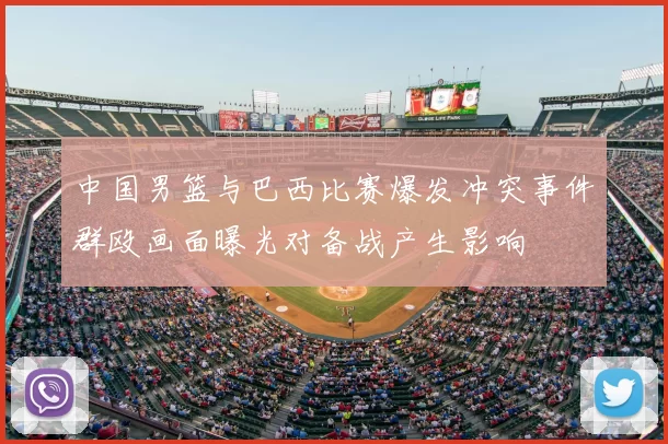 中国男篮与巴西比赛爆发冲突事件群殴画面曝光对备战产生影响