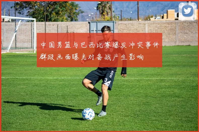 中国男篮与巴西比赛爆发冲突事件群殴画面曝光对备战产生影响