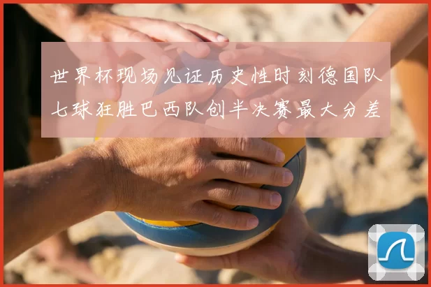 世界杯现场见证历史性时刻德国队七球狂胜巴西队创半决赛最大分差