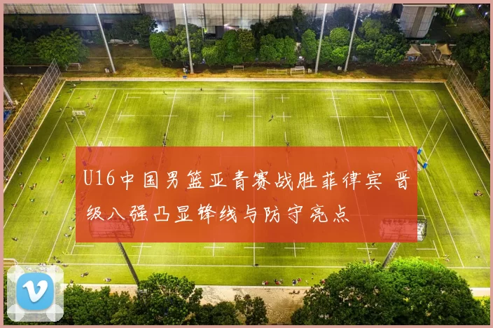 U16中国男篮亚青赛战胜菲律宾 晋级八强凸显锋线与防守亮点