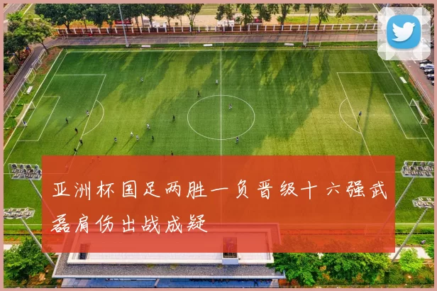 亚洲杯国足两胜一负晋级十六强武磊肩伤出战成疑
