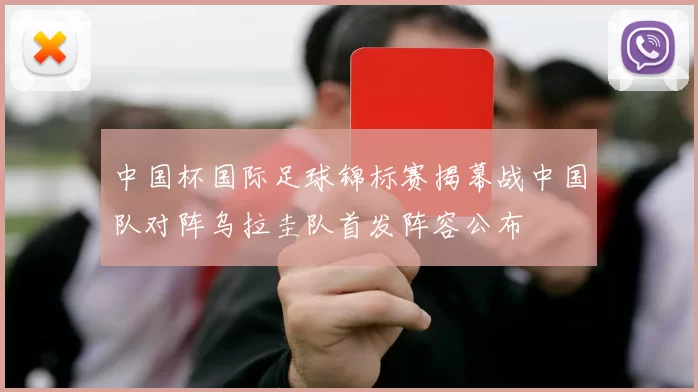 中国杯国际足球锦标赛揭幕战中国队对阵乌拉圭队首发阵容公布