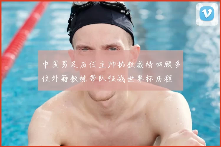 中国男足历任主帅执教成绩回顾多位外籍教练带队征战世界杯历程