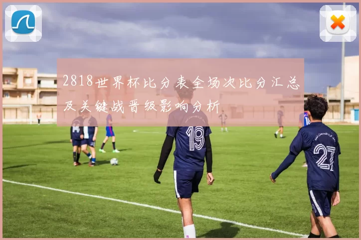 2818世界杯比分表全场次比分汇总及关键战晋级影响分析