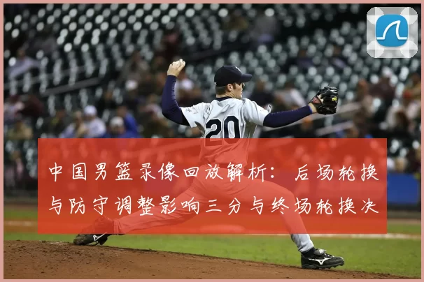 中国男篮录像回放解析：后场轮换与防守调整影响三分与终场轮换决策