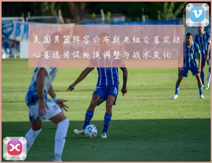 美国男篮阵容公布新老组合落定核心落选将促轮换调整与战术变化