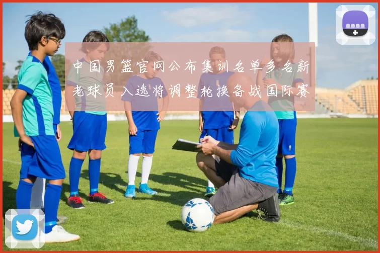 中国男篮官网公布集训名单多名新老球员入选将调整轮换备战国际赛