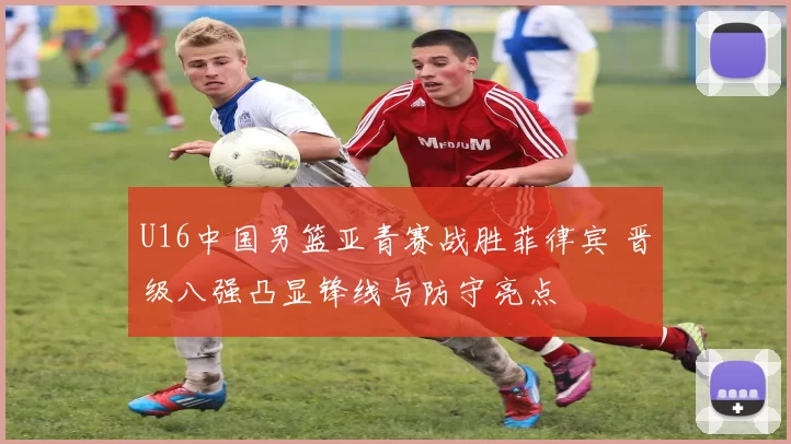 U16中国男篮亚青赛战胜菲律宾 晋级八强凸显锋线与防守亮点