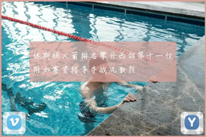 休斯顿火箭排名攀升西部第十一位附加赛资格争夺战况激烈