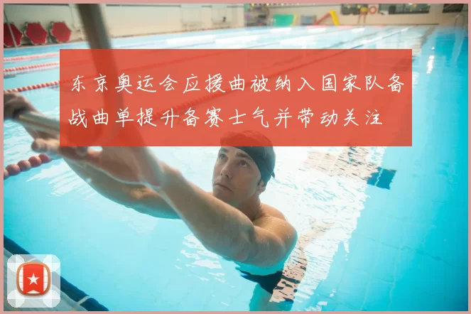 东京奥运会应援曲被纳入国家队备战曲单提升备赛士气并带动关注