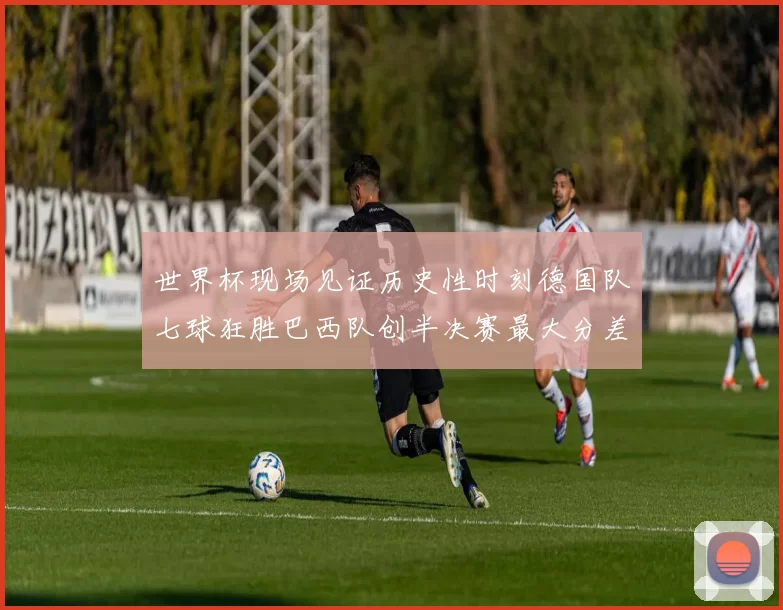 世界杯现场见证历史性时刻德国队七球狂胜巴西队创半决赛最大分差
