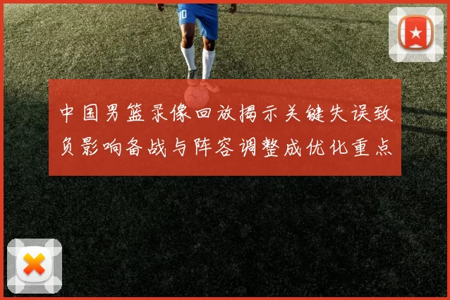 中国男篮录像回放揭示关键失误致负影响备战与阵容调整成优化重点