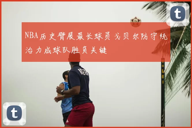 NBA历史臂展最长球员戈贝尔防守统治力成球队胜负关键