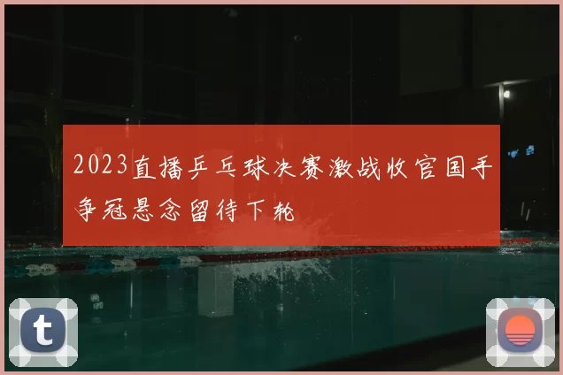2023直播乒乓球决赛激战收官国手争冠悬念留待下轮