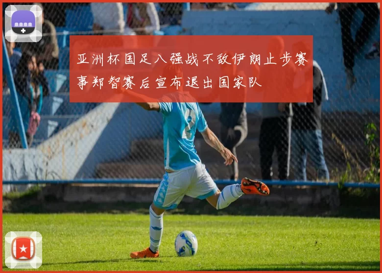 亚洲杯国足八强战不敌伊朗止步赛事郑智赛后宣布退出国家队