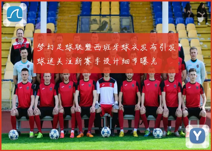 梦幻足球联盟西班牙球衣发布引发球迷关注新赛季设计细节曝光