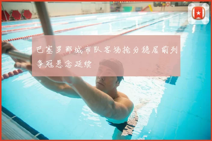 巴塞罗那城市队客场抢分稳居前列争冠悬念延续