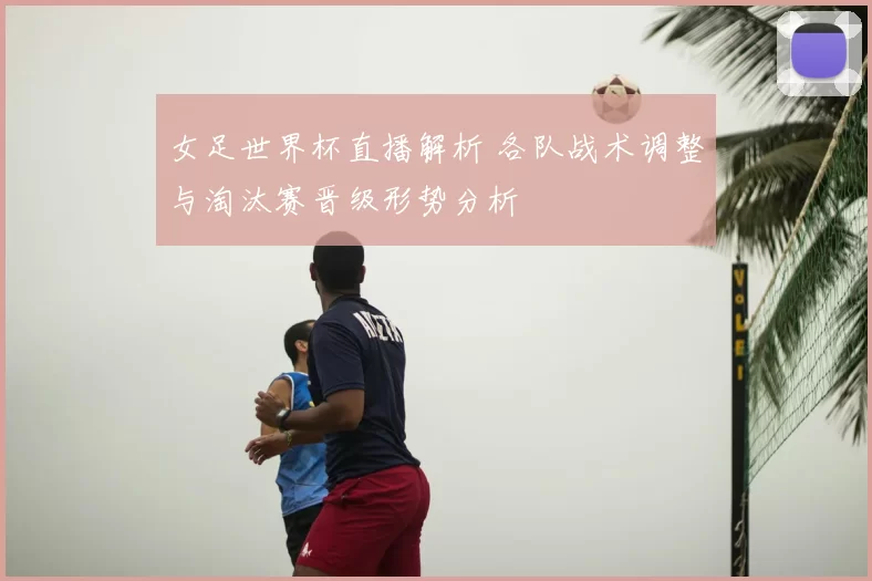 女足世界杯直播解析 各队战术调整与淘汰赛晋级形势分析