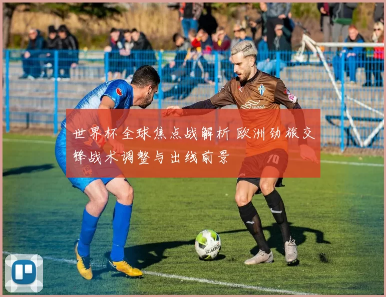 世界杯全球焦点战解析 欧洲劲旅交锋战术调整与出线前景