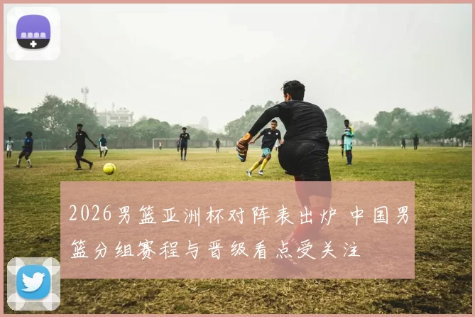 2026男篮亚洲杯对阵表出炉 中国男篮分组赛程与晋级看点受关注