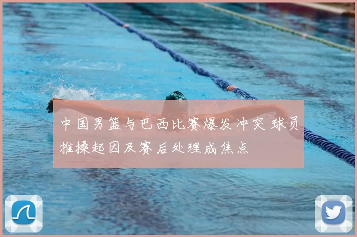 中国男篮与巴西比赛爆发冲突 球员推搡起因及赛后处理成焦点