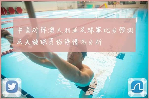 中国对阵澳大利亚足球赛比分预测及关键球员伤停情况分析