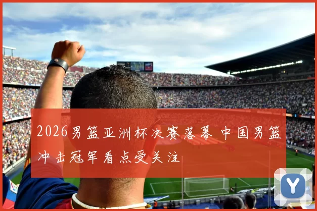 2026男篮亚洲杯决赛落幕 中国男篮冲击冠军看点受关注