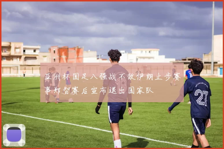 亚洲杯国足八强战不敌伊朗止步赛事郑智赛后宣布退出国家队