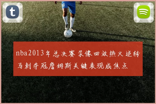 nba2013年总决赛录像回放热火逆转马刺夺冠詹姆斯关键表现成焦点