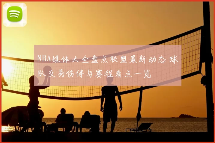 NBA媒体大全盘点联盟最新动态 球队交易伤停与赛程看点一览