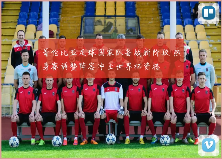 哥伦比亚足球国家队备战新阶段 热身赛调整阵容冲击世界杯资格
