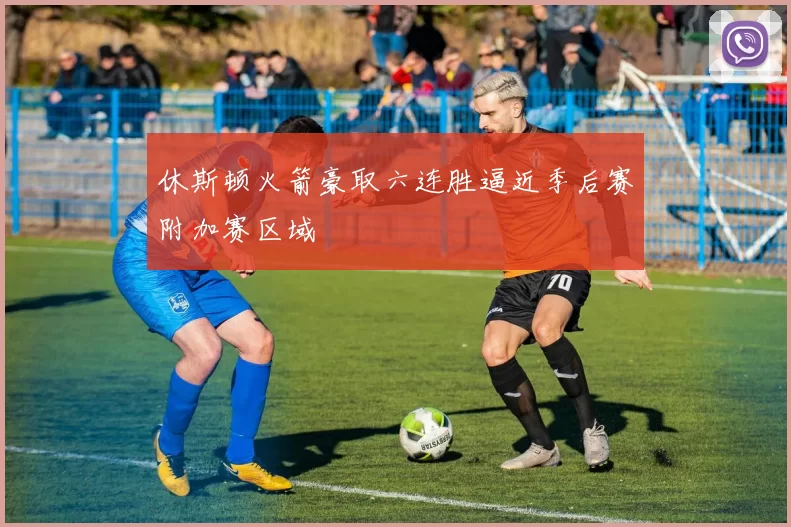 休斯顿火箭豪取六连胜逼近季后赛附加赛区域