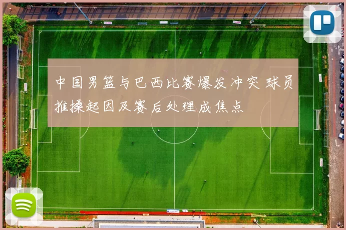中国男篮与巴西比赛爆发冲突 球员推搡起因及赛后处理成焦点