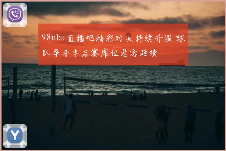 98nba直播吧精彩对决持续升温 球队争夺季后赛席位悬念延续